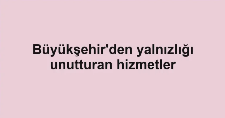 Büyükşehir'den yalnızlığı unutturan hizmetler
