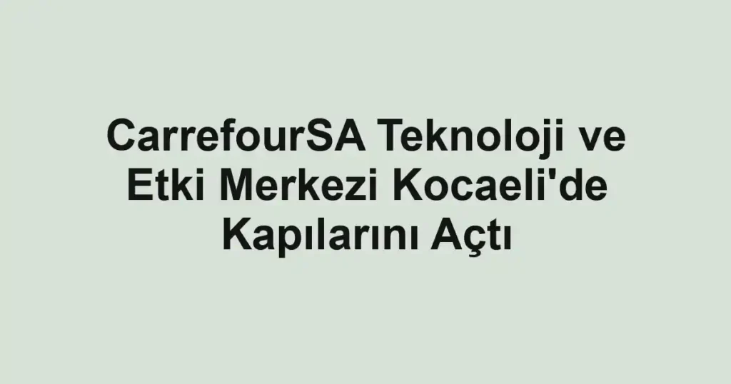 CarrefourSA Teknoloji ve Etki Merkezi Kocaeli'de Kapılarını Açtı