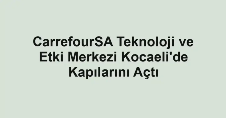 CarrefourSA Teknoloji ve Etki Merkezi Kocaeli'de Kapılarını Açtı
