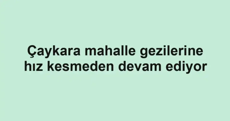 Çaykara mahalle gezilerine hız kesmeden devam ediyor