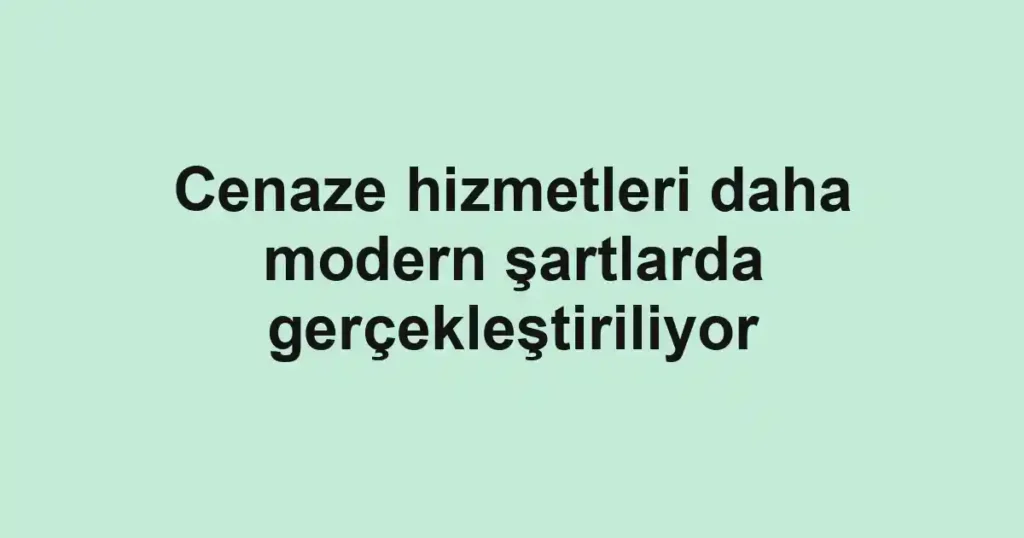 Cenaze hizmetleri daha modern şartlarda gerçekleştiriliyor