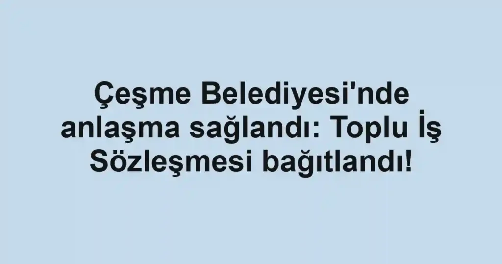 Çeşme Belediyesi'nde anlaşma sağlandı: Toplu İş Sözleşmesi bağıtlandı!