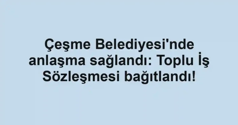 Çeşme Belediyesi'nde anlaşma sağlandı: Toplu İş Sözleşmesi bağıtlandı!