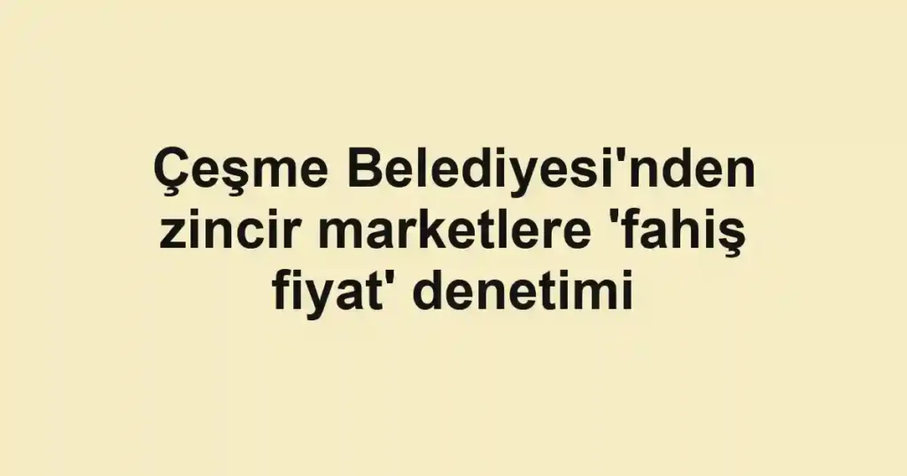 Çeşme Belediyesi'nden zincir marketlere 'fahiş fiyat' denetimi