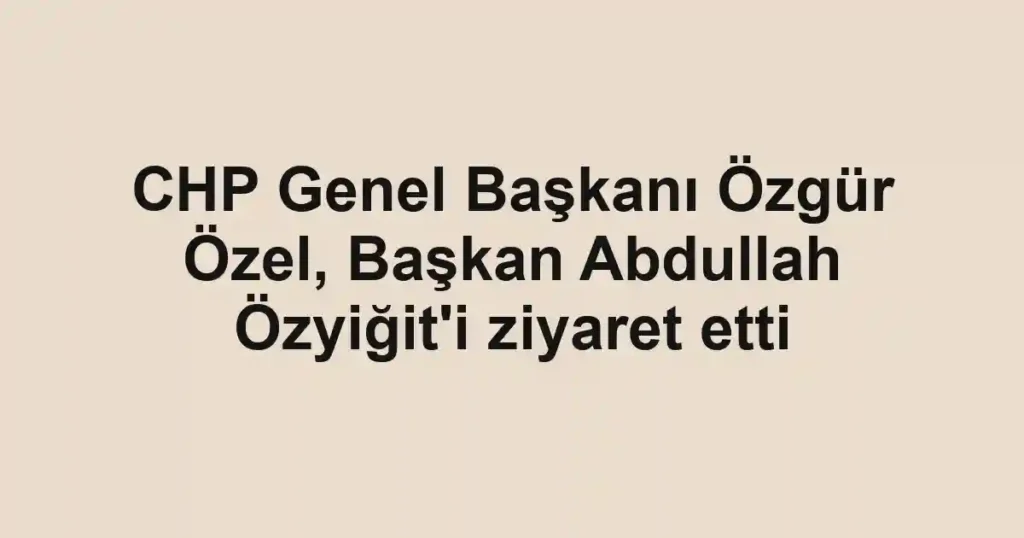 CHP Genel Başkanı Özgür Özel, Başkan Abdullah Özyiğit'i ziyaret etti