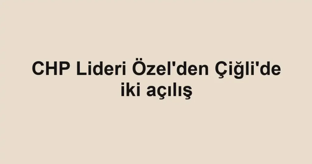 CHP Lideri Özel'den Çiğli'de iki açılış