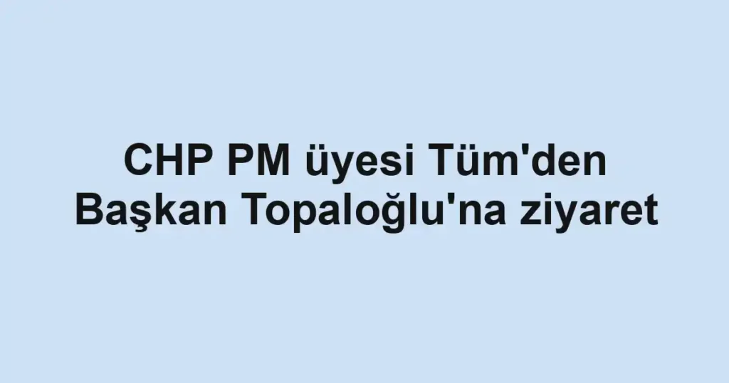 CHP PM üyesi Tüm'den Başkan Topaloğlu'na ziyaret