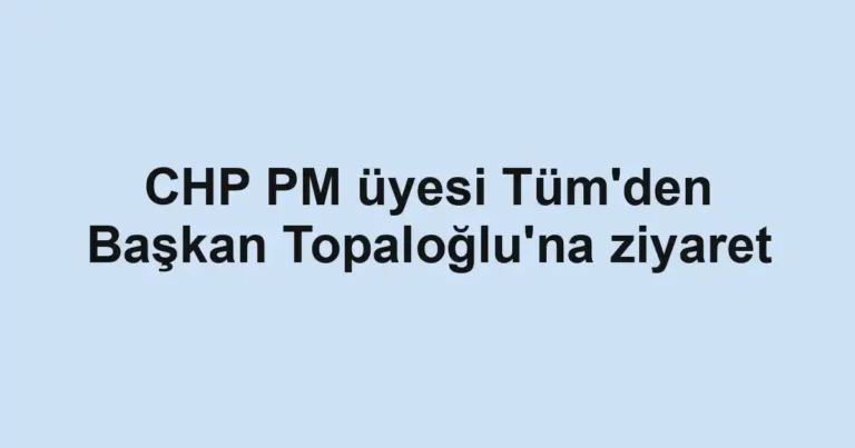 CHP PM üyesi Tüm'den Başkan Topaloğlu'na ziyaret