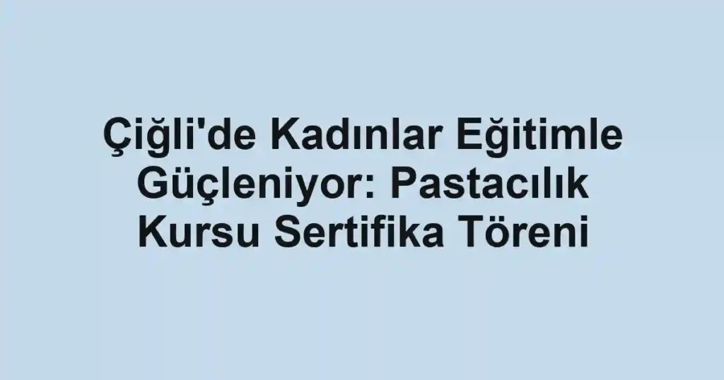 Çiğli'de Kadınlar Eğitimle Güçleniyor: Pastacılık Kursu Sertifika Töreni