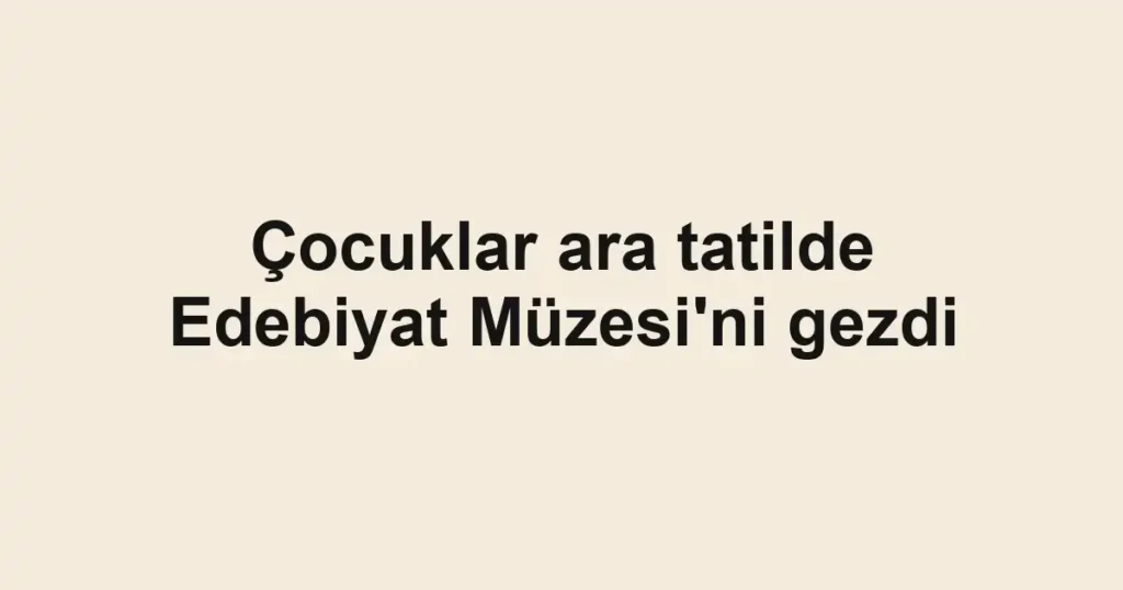 Çocuklar ara tatilde Edebiyat Müzesi'ni gezdi