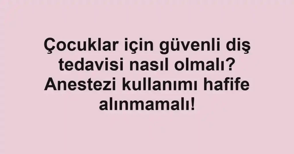 Çocuklar için güvenli diş tedavisi nasıl olmalı? Anestezi kullanımı hafife alınmamalı!