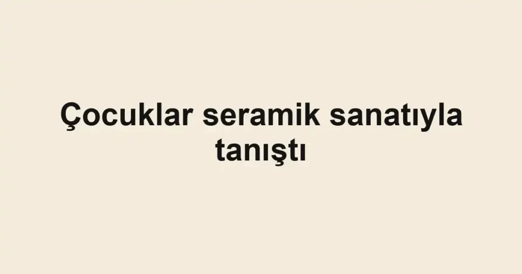 Çocuklar seramik sanatıyla tanıştı