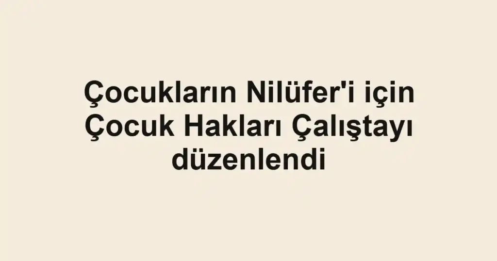Çocukların Nilüfer'i için Çocuk Hakları Çalıştayı düzenlendi