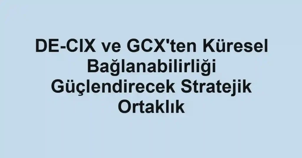 DE-CIX ve GCX'ten Küresel Bağlanabilirliği Güçlendirecek Stratejik Ortaklık