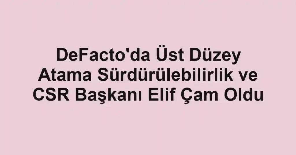 DeFacto'da Üst Düzey Atama Sürdürülebilirlik ve CSR Başkanı Elif Çam Oldu