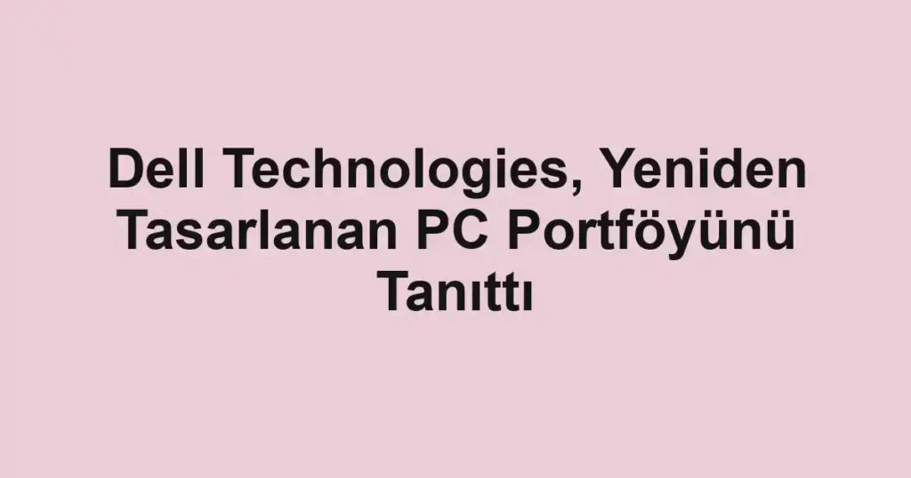 Dell Technologies, Yeniden Tasarlanan PC Portföyünü Tanıttı