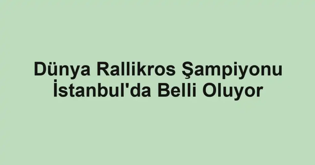Dünya Rallikros Şampiyonu İstanbul'da Belli Oluyor