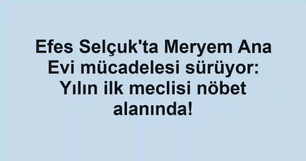 Efes Selçuk'ta Meryem Ana Evi mücadelesi sürüyor: Yılın ilk meclisi nöbet alanında!