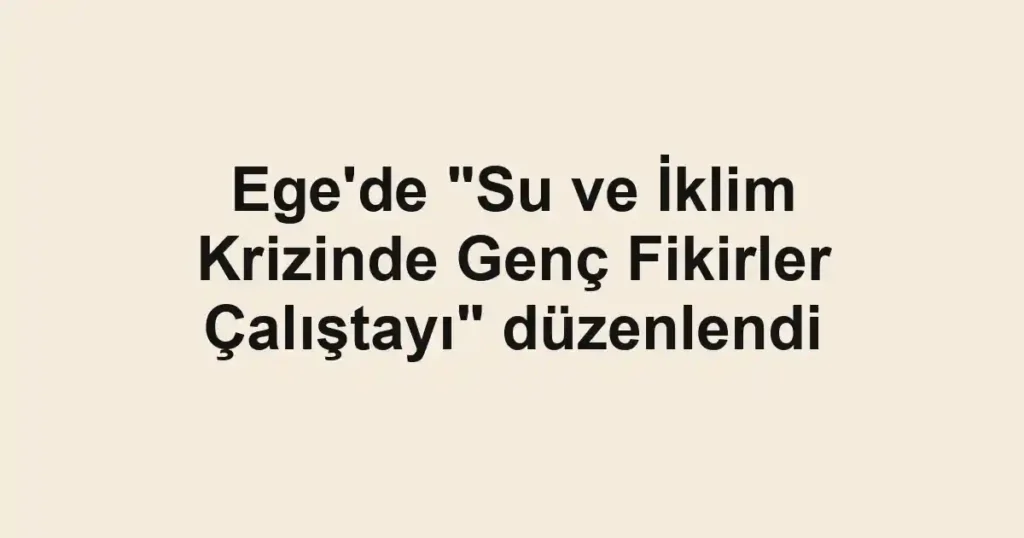 Ege'de "Su ve İklim Krizinde Genç Fikirler Çalıştayı" düzenlendi