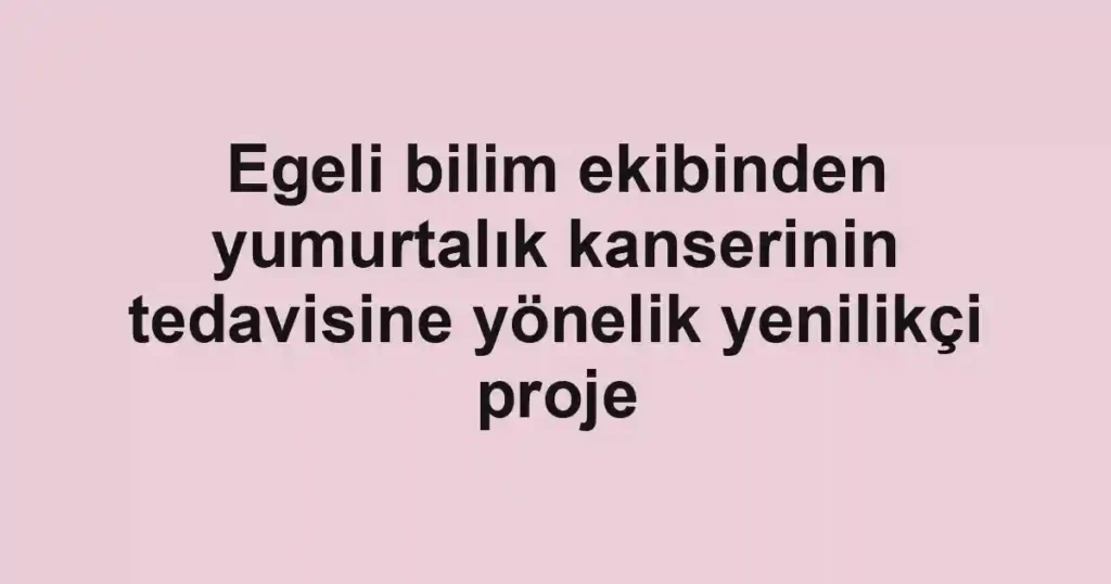Egeli bilim ekibinden yumurtalık kanserinin tedavisine yönelik yenilikçi proje