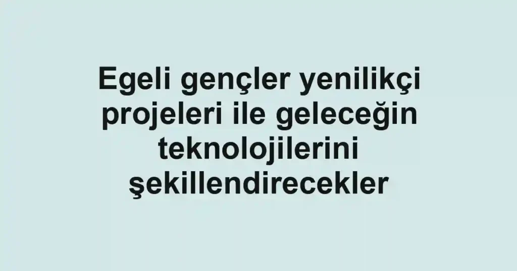 Egeli gençler yenilikçi projeleri ile geleceğin teknolojilerini şekillendirecekler