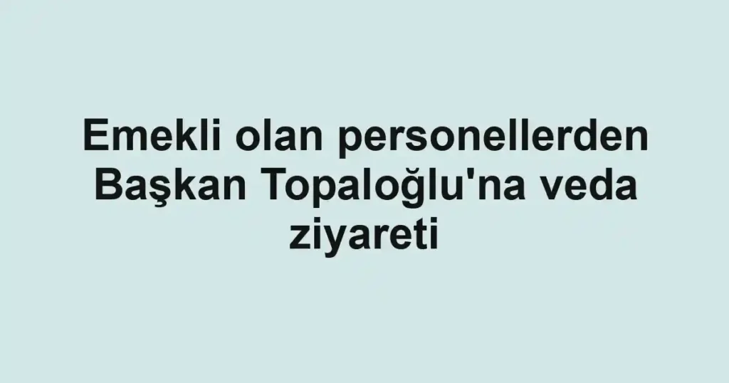 Emekli olan personellerden Başkan Topaloğlu'na veda ziyareti