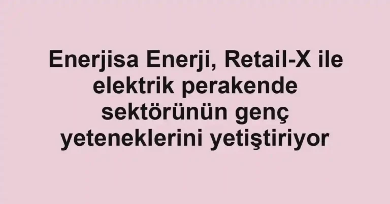 Enerjisa Enerji, Retail-X ile elektrik perakende sektörünün genç yeteneklerini yetiştiriyor