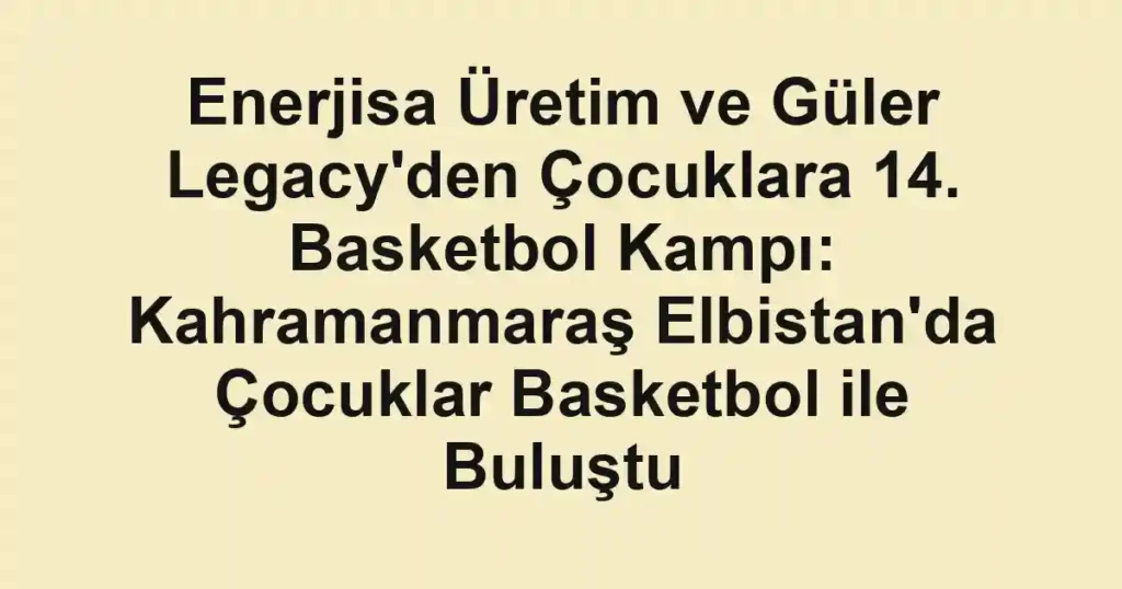 Enerjisa Üretim ve Güler Legacy'den Çocuklara 14. Basketbol Kampı: Kahramanmaraş Elbistan'da Çocuklar Basketbol ile Buluştu