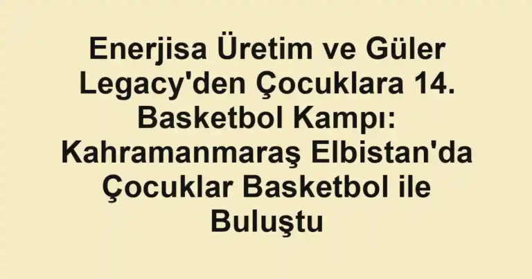 Enerjisa Üretim ve Güler Legacy'den Çocuklara 14. Basketbol Kampı: Kahramanmaraş Elbistan'da Çocuklar Basketbol ile Buluştu