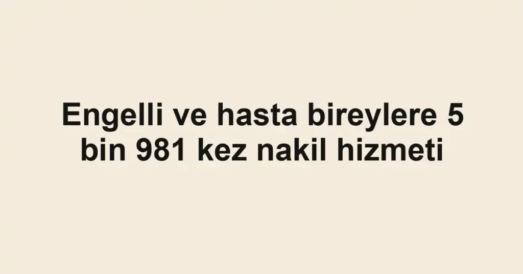 Engelli ve hasta bireylere 5 bin 981 kez nakil hizmeti