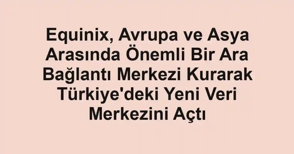 Equinix, Avrupa ve Asya Arasında Önemli Bir Ara Bağlantı Merkezi Kurarak Türkiye'deki Yeni Veri Merkezini Açtı