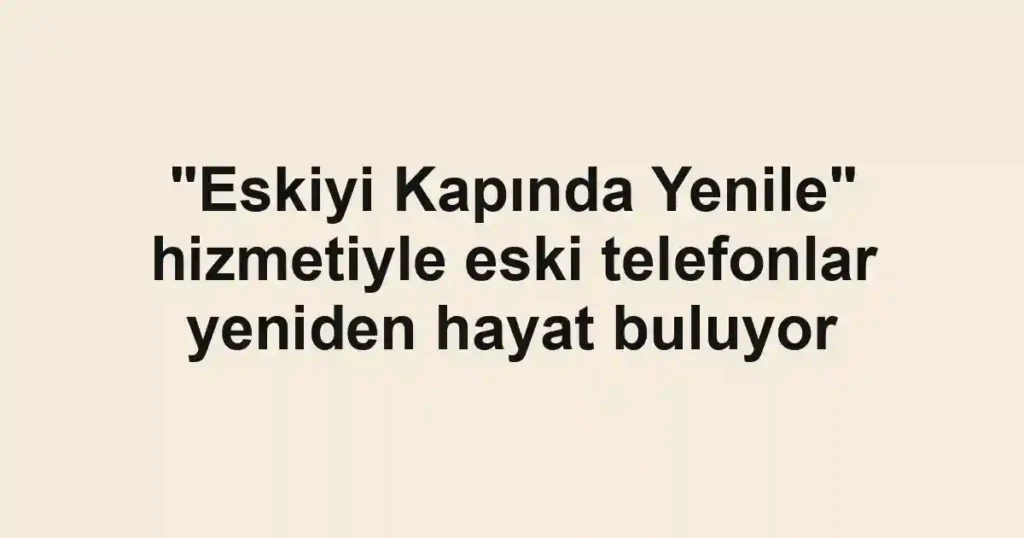 "Eskiyi Kapında Yenile" hizmetiyle eski telefonlar yeniden hayat buluyor