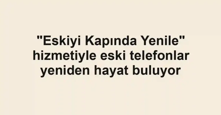 "Eskiyi Kapında Yenile" hizmetiyle eski telefonlar yeniden hayat buluyor
