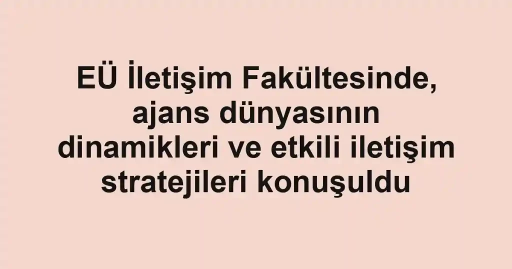 EÜ İletişim Fakültesinde, ajans dünyasının dinamikleri ve etkili iletişim stratejileri konuşuldu
