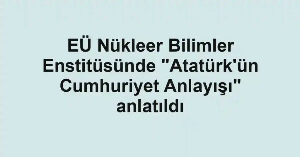 EÜ Nükleer Bilimler Enstitüsünde "Atatürk'ün Cumhuriyet Anlayışı" anlatıldı