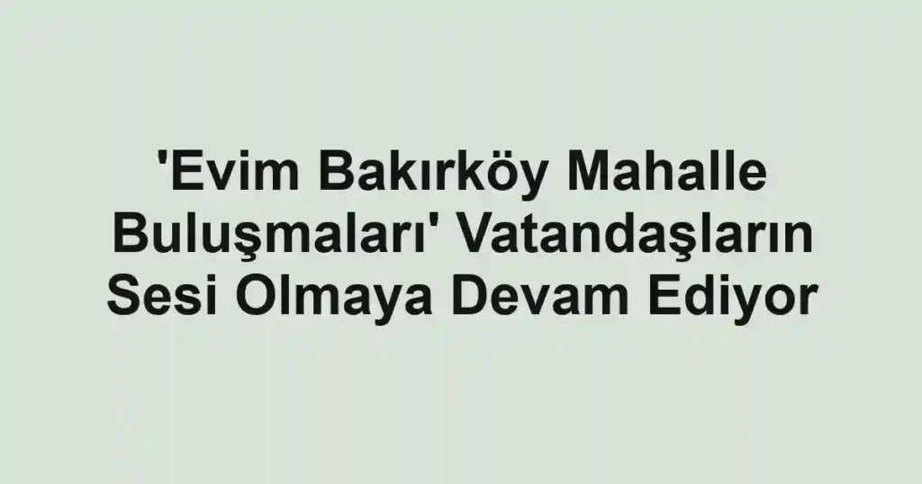 'Evim Bakırköy Mahalle Buluşmaları' Vatandaşların Sesi Olmaya Devam Ediyor