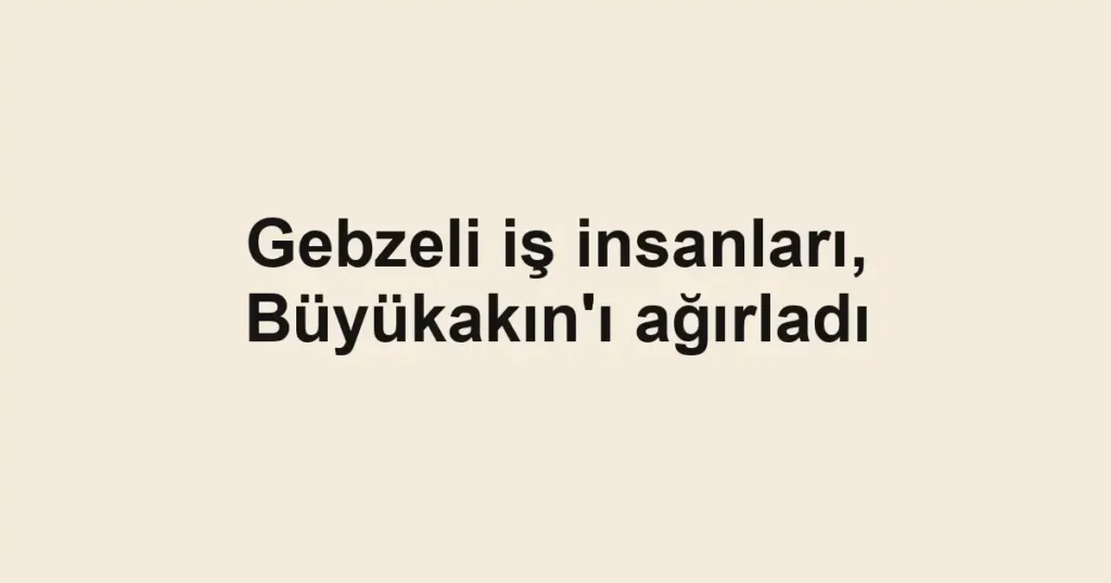 Gebzeli iş insanları, Büyükakın'ı ağırladı