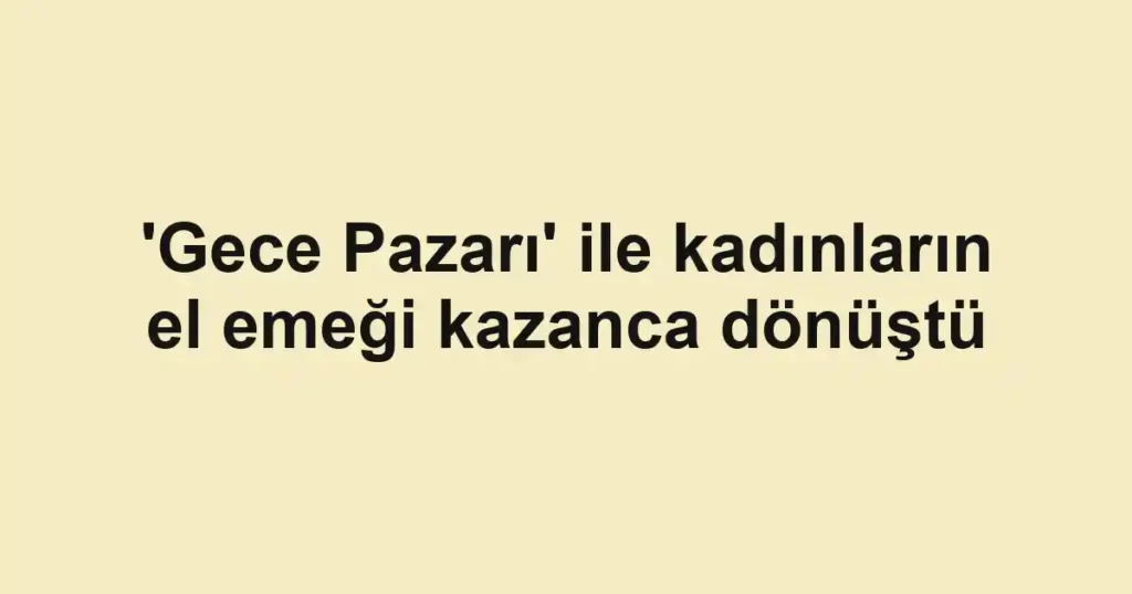 'Gece Pazarı' ile kadınların el emeği kazanca dönüştü