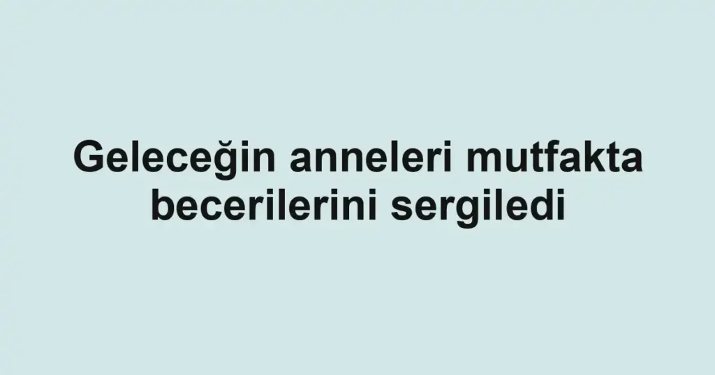Geleceğin anneleri mutfakta becerilerini sergiledi