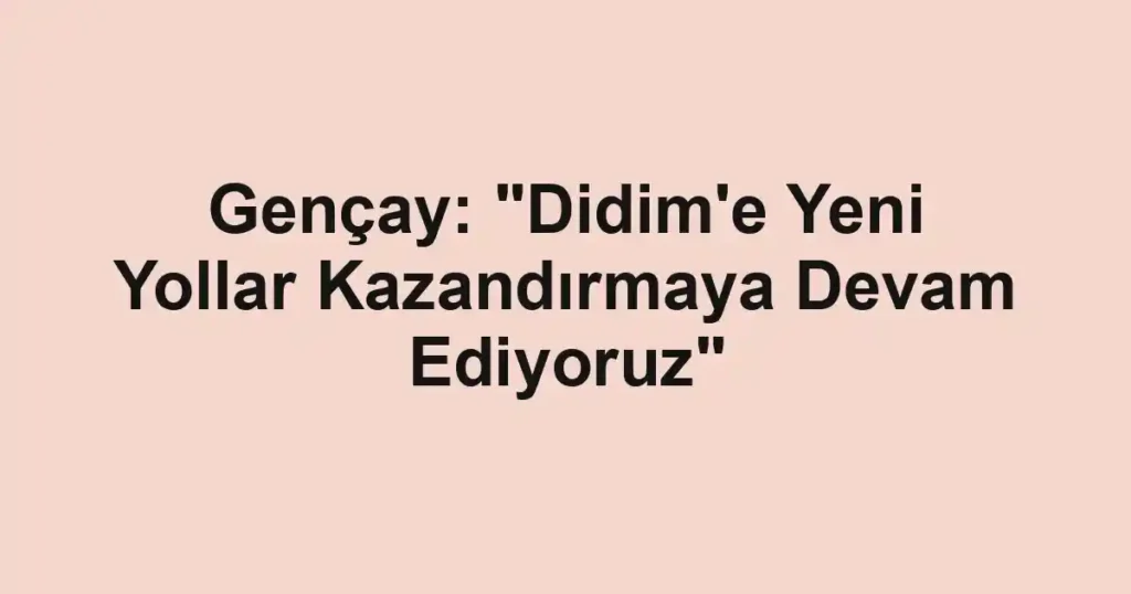 Gençay: "Didim'e Yeni Yollar Kazandırmaya Devam Ediyoruz"