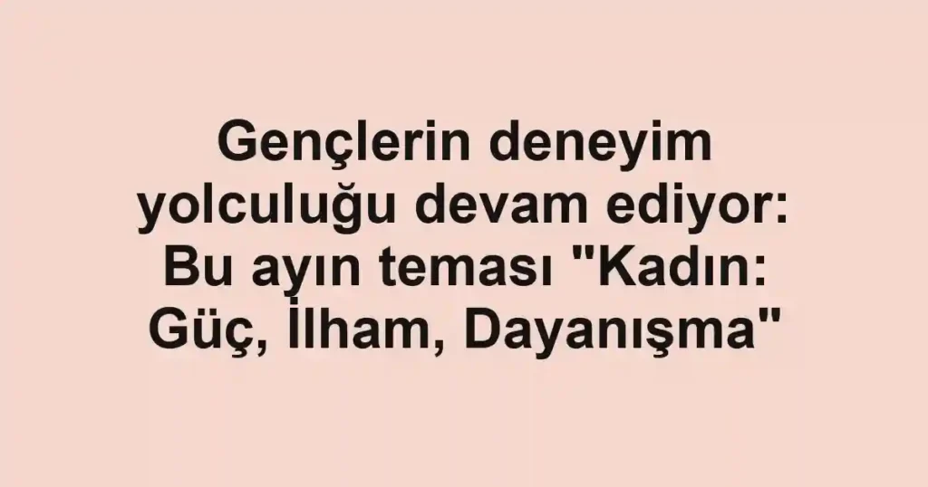 Gençlerin deneyim yolculuğu devam ediyor: Bu ayın teması "Kadın: Güç, İlham, Dayanışma"