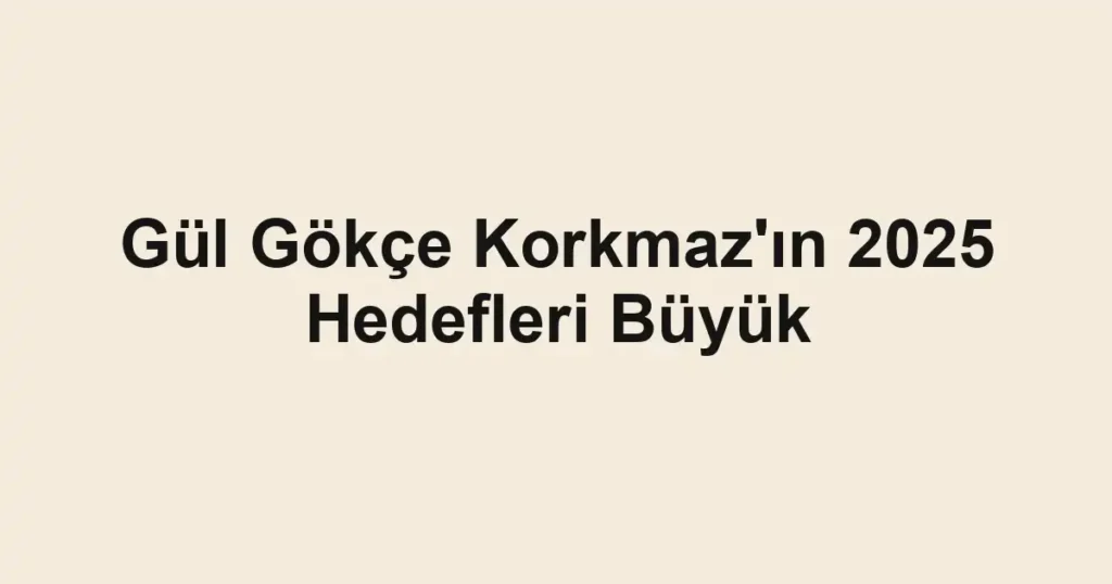Gül Gökçe Korkmaz'ın 2025 Hedefleri Büyük