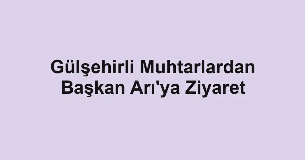 Gülşehirli Muhtarlardan Başkan Arı'ya Ziyaret