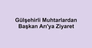 Gülşehirli Muhtarlardan Başkan Arı'ya Ziyaret