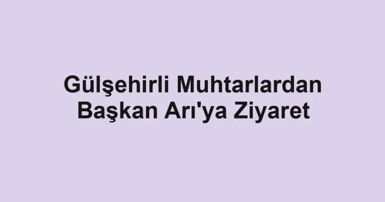 Gülşehirli Muhtarlardan Başkan Arı'ya Ziyaret