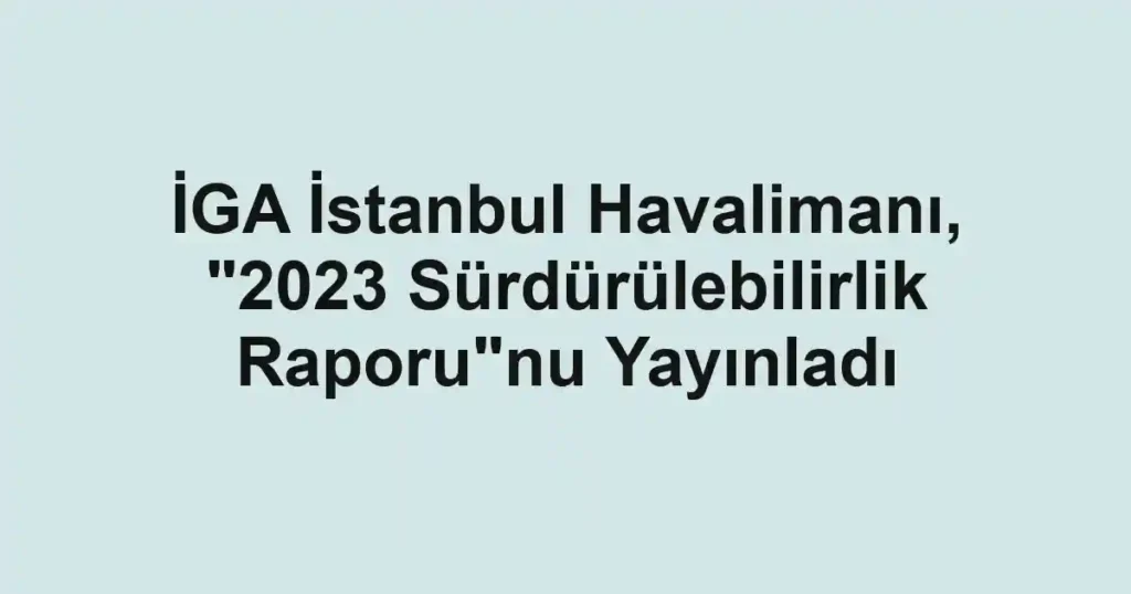 İGA İstanbul Havalimanı, "2023 Sürdürülebilirlik Raporu"nu Yayınladı
