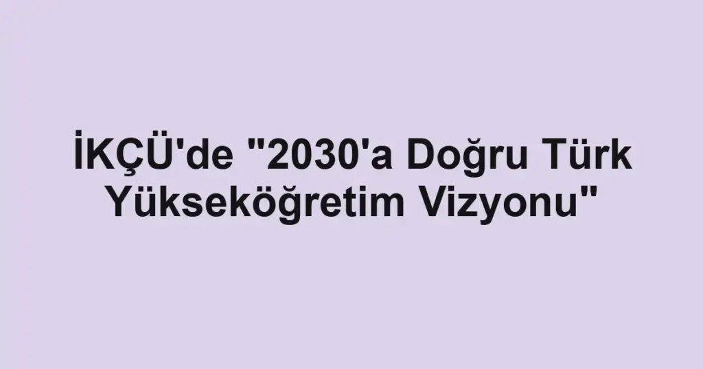 İKÇÜ'de "2030'a Doğru Türk Yükseköğretim Vizyonu"