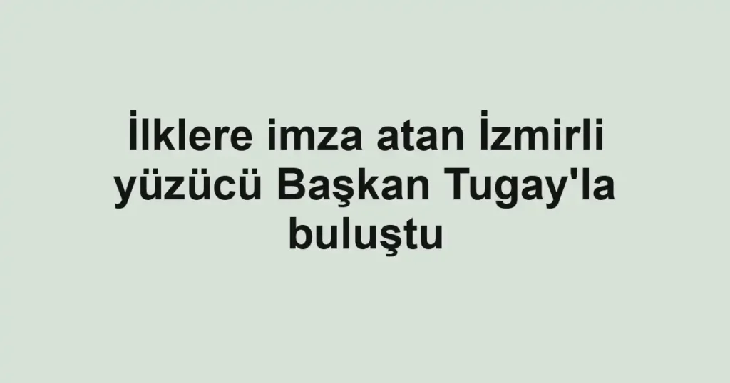 İlklere imza atan İzmirli yüzücü Başkan Tugay'la buluştu