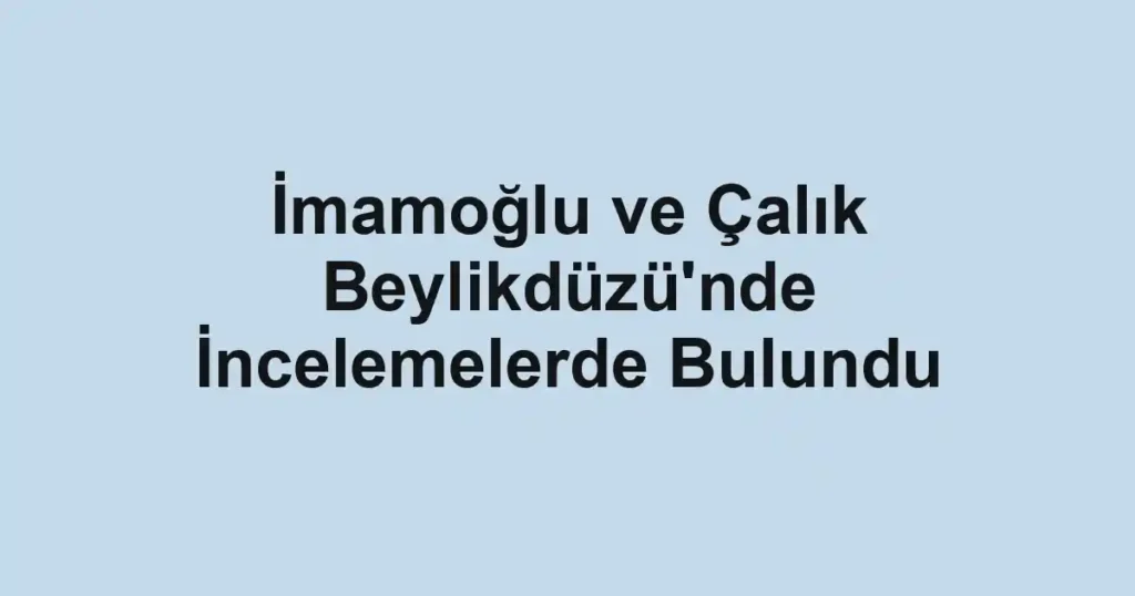 İmamoğlu ve Çalık Beylikdüzü'nde İncelemelerde Bulundu