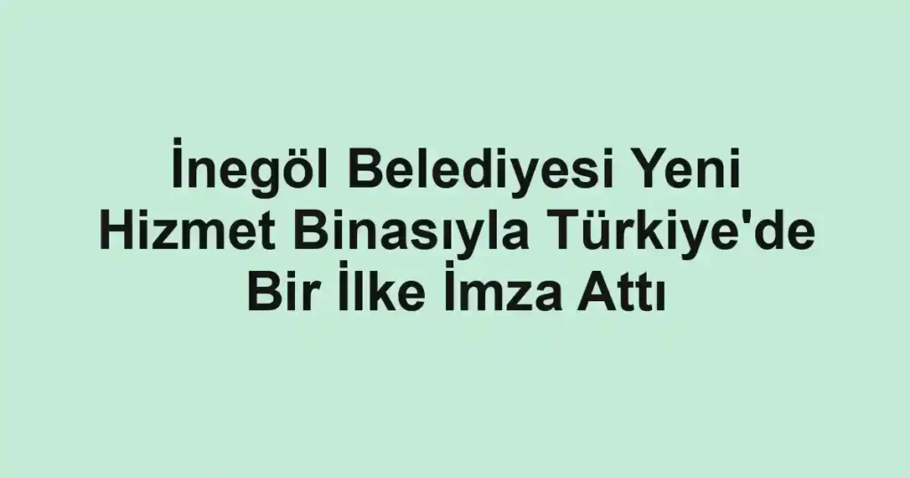 İnegöl Belediyesi Yeni Hizmet Binasıyla Türkiye'de Bir İlke İmza Attı